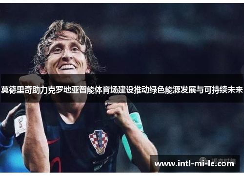 莫德里奇助力克罗地亚智能体育场建设推动绿色能源发展与可持续未来 莫德里奇助力克罗地亚智能体育场建设推动绿色能源发展与可持续未来
