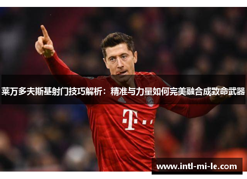 莱万多夫斯基射门技巧解析：精准与力量如何完美融合成致命武器