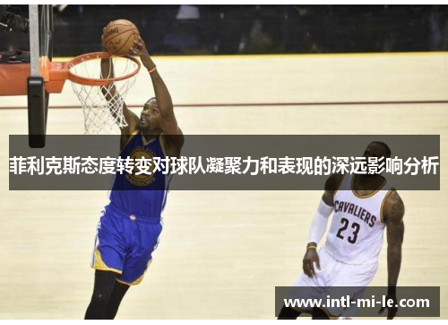 菲利克斯态度转变对球队凝聚力和表现的深远影响分析