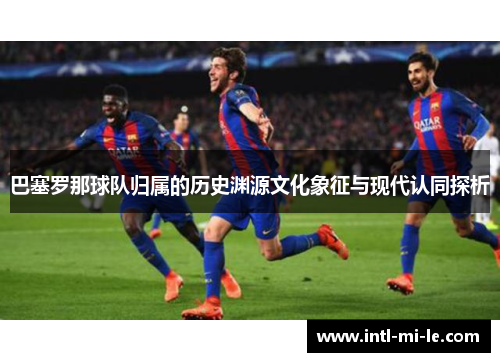 巴塞罗那球队归属的历史渊源文化象征与现代认同探析