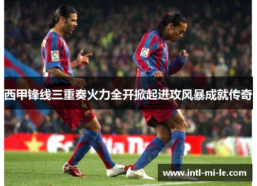 西甲锋线三重奏火力全开掀起进攻风暴成就传奇