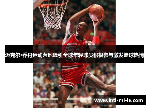 迈克尔·乔丹运动营地吸引全球年轻球员积极参与激发篮球热情