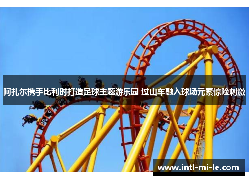 阿扎尔携手比利时打造足球主题游乐园 过山车融入球场元素惊险刺激