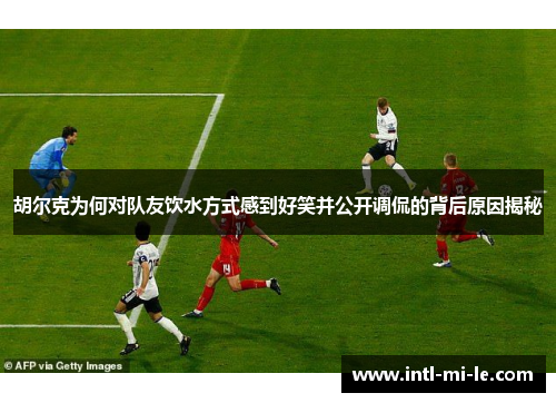 胡尔克为何对队友饮水方式感到好笑并公开调侃的背后原因揭秘