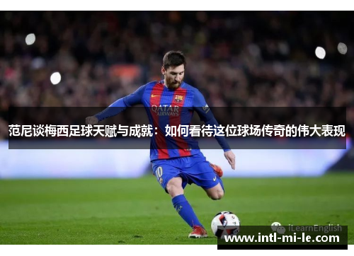 范尼谈梅西足球天赋与成就：如何看待这位球场传奇的伟大表现