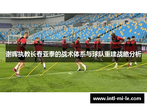 谢晖执教长春亚泰的战术体系与球队重建战略分析