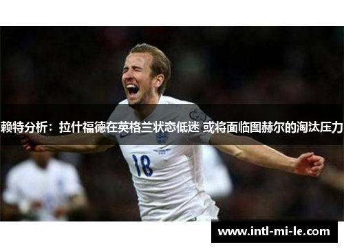 赖特分析：拉什福德在英格兰状态低迷 或将面临图赫尔的淘汰压力