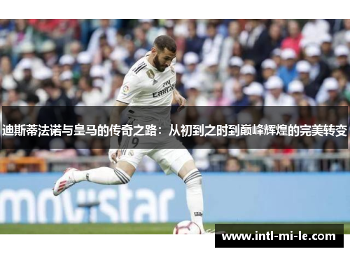 迪斯蒂法诺与皇马的传奇之路：从初到之时到巅峰辉煌的完美转变