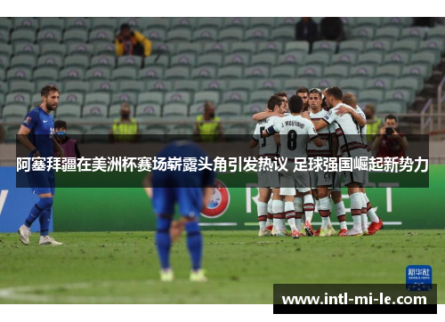 阿塞拜疆在美洲杯赛场崭露头角引发热议 足球强国崛起新势力