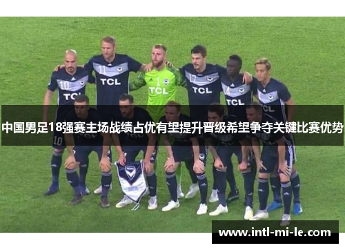 中国男足18强赛主场战绩占优有望提升晋级希望争夺关键比赛优势