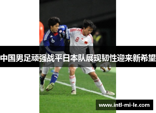 中国男足顽强战平日本队展现韧性迎来新希望