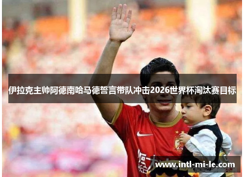 伊拉克主帅阿德南哈马德誓言带队冲击2026世界杯淘汰赛目标