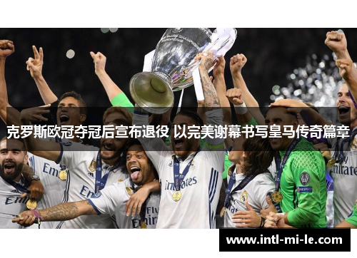 克罗斯欧冠夺冠后宣布退役 以完美谢幕书写皇马传奇篇章