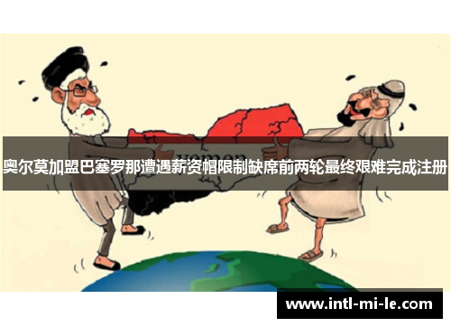 奥尔莫加盟巴塞罗那遭遇薪资帽限制缺席前两轮最终艰难完成注册