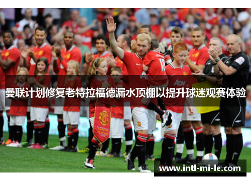 曼联计划修复老特拉福德漏水顶棚以提升球迷观赛体验