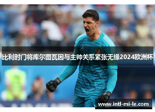 比利时门将库尔图瓦因与主帅关系紧张无缘2024欧洲杯 比利时门将库尔图瓦因与主帅关系紧张无缘2024欧洲杯