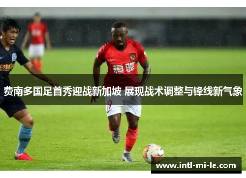 费南多国足首秀迎战新加坡 展现战术调整与锋线新气象