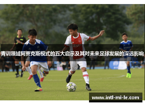 青训领域阿贾克斯模式的五大启示及其对未来足球发展的深远影响