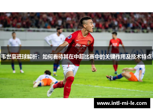 韦世豪进球解析：如何看待其在中超比赛中的关键作用及技术特点
