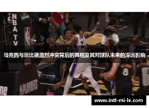 马克西与恩比德激烈冲突背后的真相及其对球队未来的深远影响