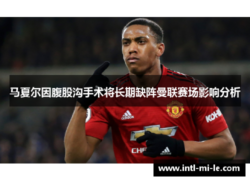 马夏尔因腹股沟手术将长期缺阵曼联赛场影响分析