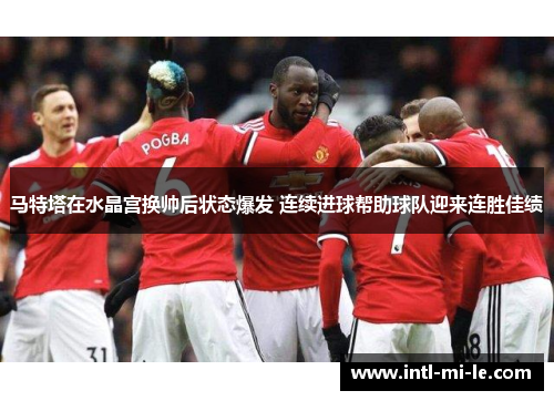 马特塔在水晶宫换帅后状态爆发 连续进球帮助球队迎来连胜佳绩