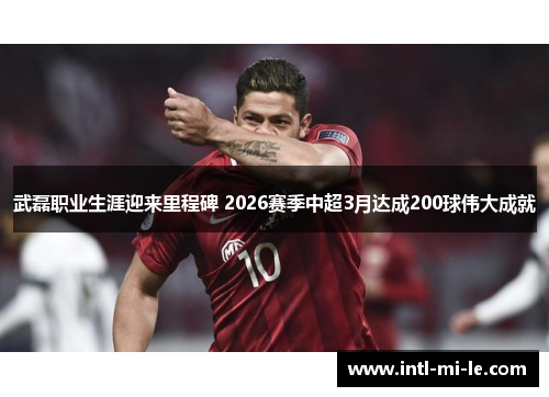 武磊职业生涯迎来里程碑 2026赛季中超3月达成200球伟大成就