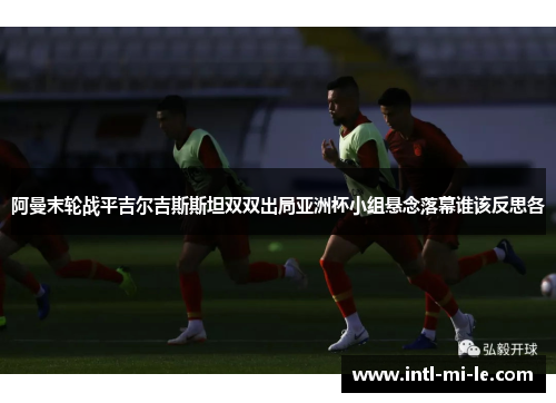 阿曼末轮战平吉尔吉斯斯坦双双出局亚洲杯小组悬念落幕谁该反思各