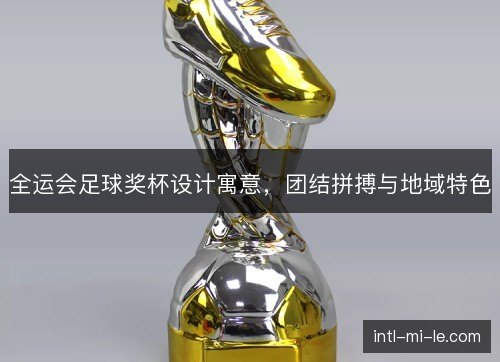 全运会足球奖杯设计寓意,团结拼搏与地域特色 全运会足球奖杯设计寓意,团结拼搏与地域特色